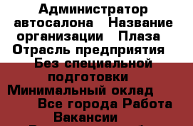 Администратор автосалона › Название организации ­ Плаза › Отрасль предприятия ­ Без специальной подготовки › Минимальный оклад ­ 16 000 - Все города Работа » Вакансии   . Воронежская обл.,Воронеж г.